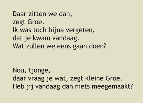 10, Daar zitten we dan, zegt Groe.Ik was toch bijna vergeten, dat je kwam vandaag. Wat zullen we eens gaan doen? Nou, tjonge, daar vraag je wat, zegt kleine Groe. Heb jij vandaag dan niets meegemaakt? O, zeker wel, zegt Grote Groe