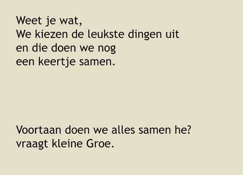 12, Weet je wat, We kiezen de leukste dingen uit en die doen we nog een keertje samen.Voortaan doen we alles samen he? vraagt kleine Groe.Dat kan, zegt Groe.Dat kan! Einde. 
