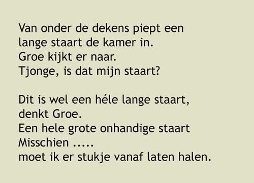 Van onder de dekens piept een  lange staart de kamer in. Groe kijkt er naar.  Tjonge, is dat mijn staart?   Dit is wel een héle lange staart,  denkt Groe. Een hele grote onhandige staart Misschien ..... moet ik er stukje vanaf laten halen. Dat is de verandering van vandaag, denk ik