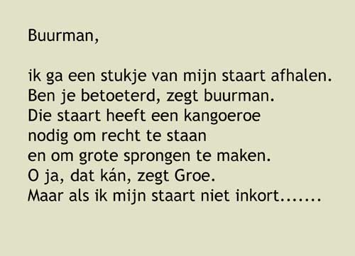 3, Buurman,ik ga een stukje van mijn staart afhalen.Ben je betoeterd, zegt buurman.Die staart heeft een kangoeroe nodig om recht te staan en om grote sprongen te maken. O ja, dat kán, zegt Groe.Maar als ik mijn staart niet inkort, wát verandert er dán vandaag?