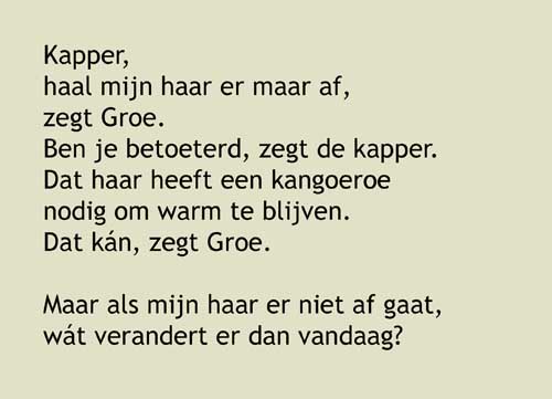 5.Kapper, haal mijn haar er maar af, zegt Groe. Ben je betoeterd, zegt de kapper. Dat haar heeft een kangoeroe nodig om warm te blijven. Dat kán, zegt Groe. Maar als mijn haar er niet af gaat, wát verandert er dan vandaag? Ja, hóór eens, zegt de kapper. Hoe moet ik dat weten? Aha,'horen', zegt Groe. Ik denk dat ik het weet.