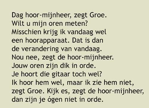 6, Dag hoor-mijnheer, zegt Groe. Wilt u mijn oren meten? Misschien krijg ik vandaag wel een hoorapparaat. Dat is dan de verandering van vandaag. Nou nee, zegt de hoor-mijnheer. Jouw oren zijn dik in orde. Je hoort die gitaar toch wel? Ik hoor hem wel, maar ik zie hem niet, zegt Groe. Ja kijk, dan zijn je ógen niet in orde, zegt de hoormijnheer. Dat kán, zegt Groe. Op naar de brillenwinkel!
