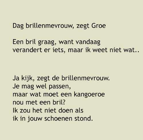 7, Dag brillenmevrouw, zegt Groe, Een bril graag, want vandaag verandert er iets, maar ik weet niet wat..Ja kijk, zegt de brillenmevrouw. Je mag wel passen, maar wat moet een kangoeroe nou met een bril?Ik zou het niet doen als ik in jouw schoenen stond. Schoenen, peinst Groe.Ja, dat kan ook. 