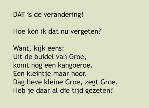 9, DAT is de verandering! Hoe kon ik dat nu vergeten? Want, kijk eens: Uit de buidel van Groe, komt nog een kangoeroe.Een kleintje maar hoor.Dag lieve kleine Groe, zegt Groe.Heb je daar al die tijd gezeten?Ik ben grote Groe.